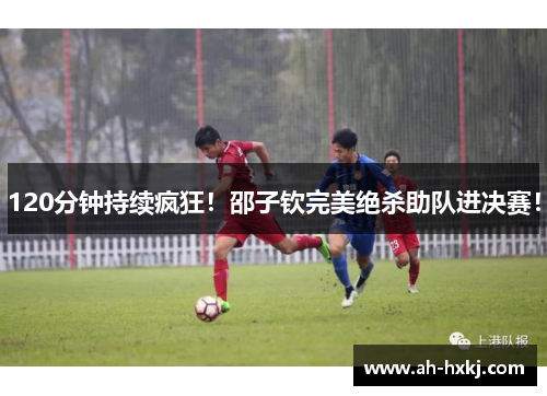 120分钟持续疯狂！邵子钦完美绝杀助队进决赛！